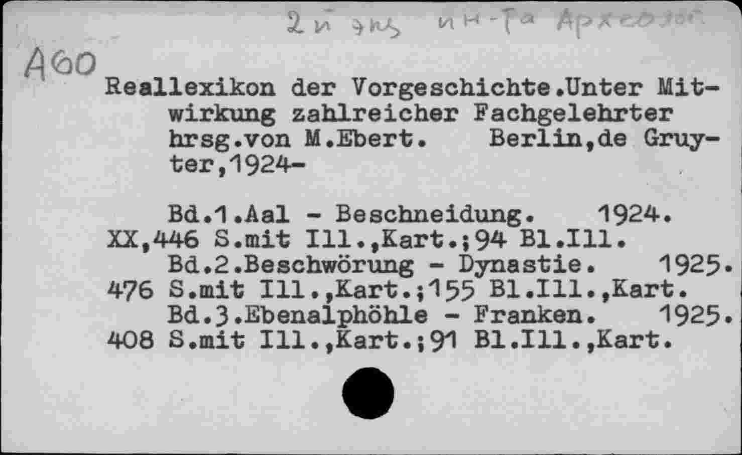 ﻿2.И4КА» иН'Тл
ZI 60
Reallexikon der Vorgeschichte.Unter Mitwirkung zahlreicher Fachgelehrter hrsg.von M.Ebert. Berlin.de Gruyter, 1924-
Bd.I.Aal - Beschneidung. 1924.
XX,446 S.mit Ill.,Kart.j94 Bl.Ill.
Bd.2.Beschwörung - Dynastie.	1925
476 S.mit Ill.,Kart.і155 Bl.Ill.,Kart.
Bd.3.Ebenalphöhle - Franken.	1925
408 S.mit Ill.,Kart.î91 Bl.Ill.,Kart.